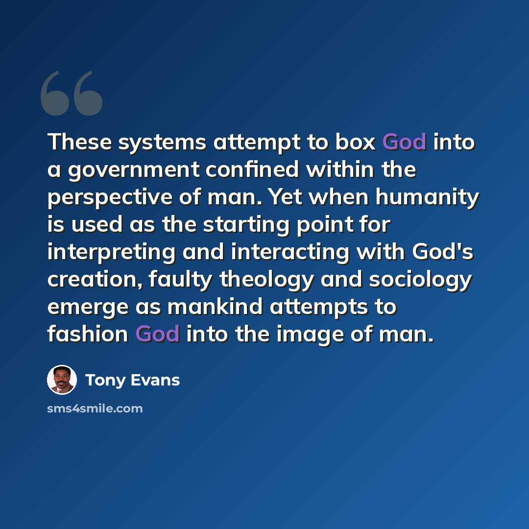 “These systems attempt to box God into a government confined within the perspective of man. Yet when humanity is used as the starting point for interpreting and interacting with God's creation, faulty theology and sociology emerge as mankind attempts to fashion God into the image of man.” quote by Tony Evans