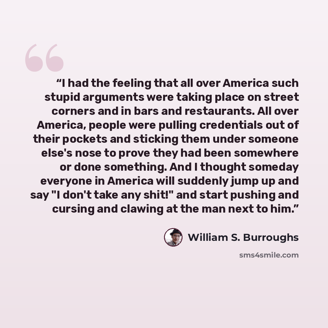 “I had the feeling that all over America such stupid arguments were taking place on street corners and in bars and restaurants. All over America, people were pulling credentials out of their pockets and sticking them under someone else's nose to prove they had been somewhere or done something. And…” quote by William S. Burroughs