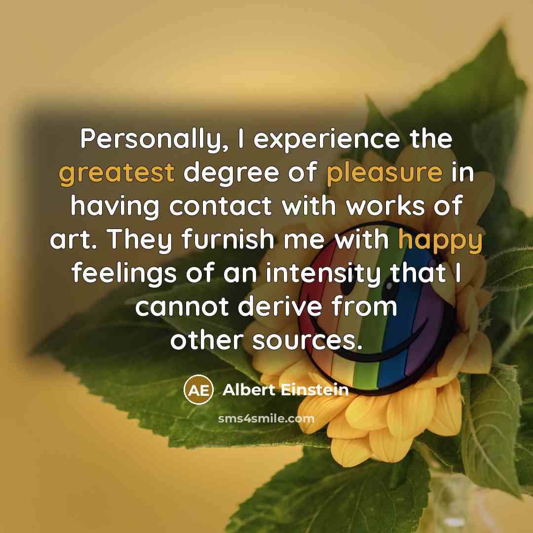 “Personally, I experience the greatest degree of pleasure in having contact with works of art. They furnish me with happy feelings of an intensity that I cannot derive from other sources.” quote by Albert Einstein