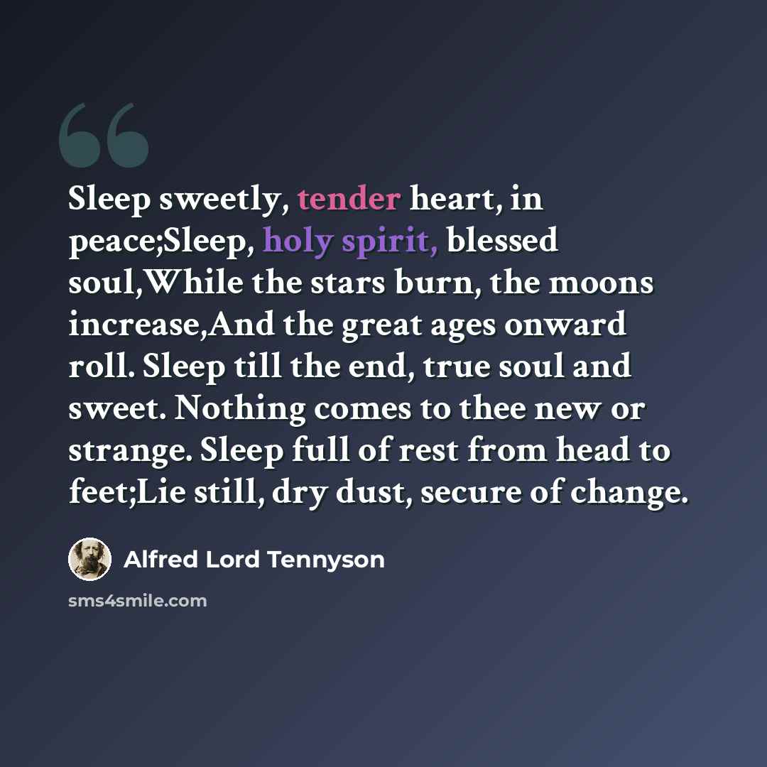 “Sleep sweetly, tender heart, in peace;Sleep, holy spirit, blessed soul,While the stars burn, the moons increase,And the great ages onward roll. Sleep till the end, true soul and sweet. Nothing comes to thee new or strange. Sleep full of rest from head to feet;Lie still, dry dust, secure of change.” quote by Alfred Lord Tennyson