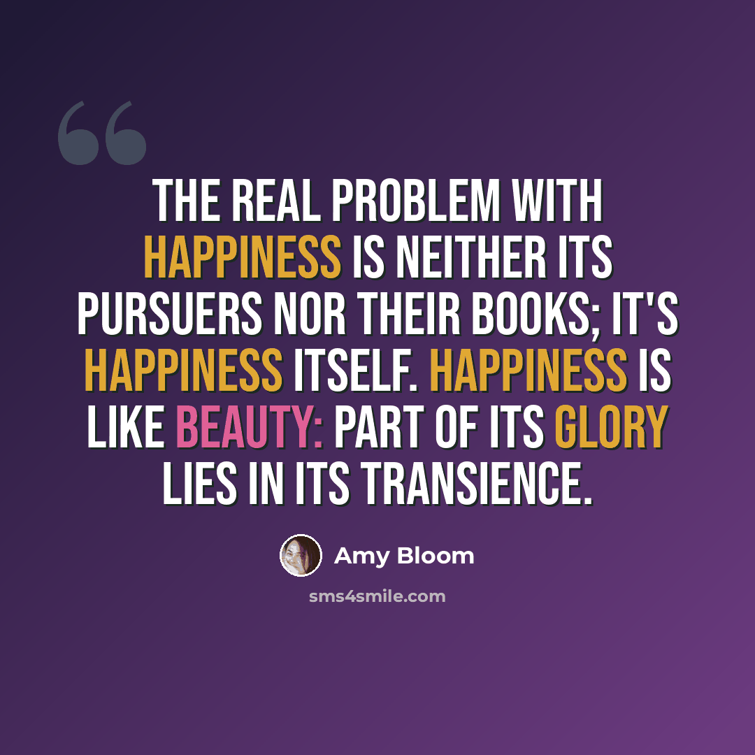 “The real problem with happiness is neither its pursuers nor their books; it's happiness itself. Happiness is like beauty: part of its glory lies in its transience.” quote by Amy Bloom