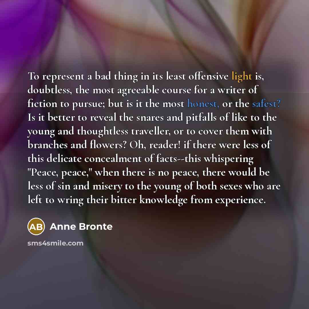 “To represent a bad thing in its least offensive light is, doubtless, the most agreeable course for a writer of fiction to pursue; but is it the most honest, or the safest? Is it better to reveal the snares and pitfalls of like to the young and thoughtless traveller, or to cover them with branches…” quote by Anne Bronte