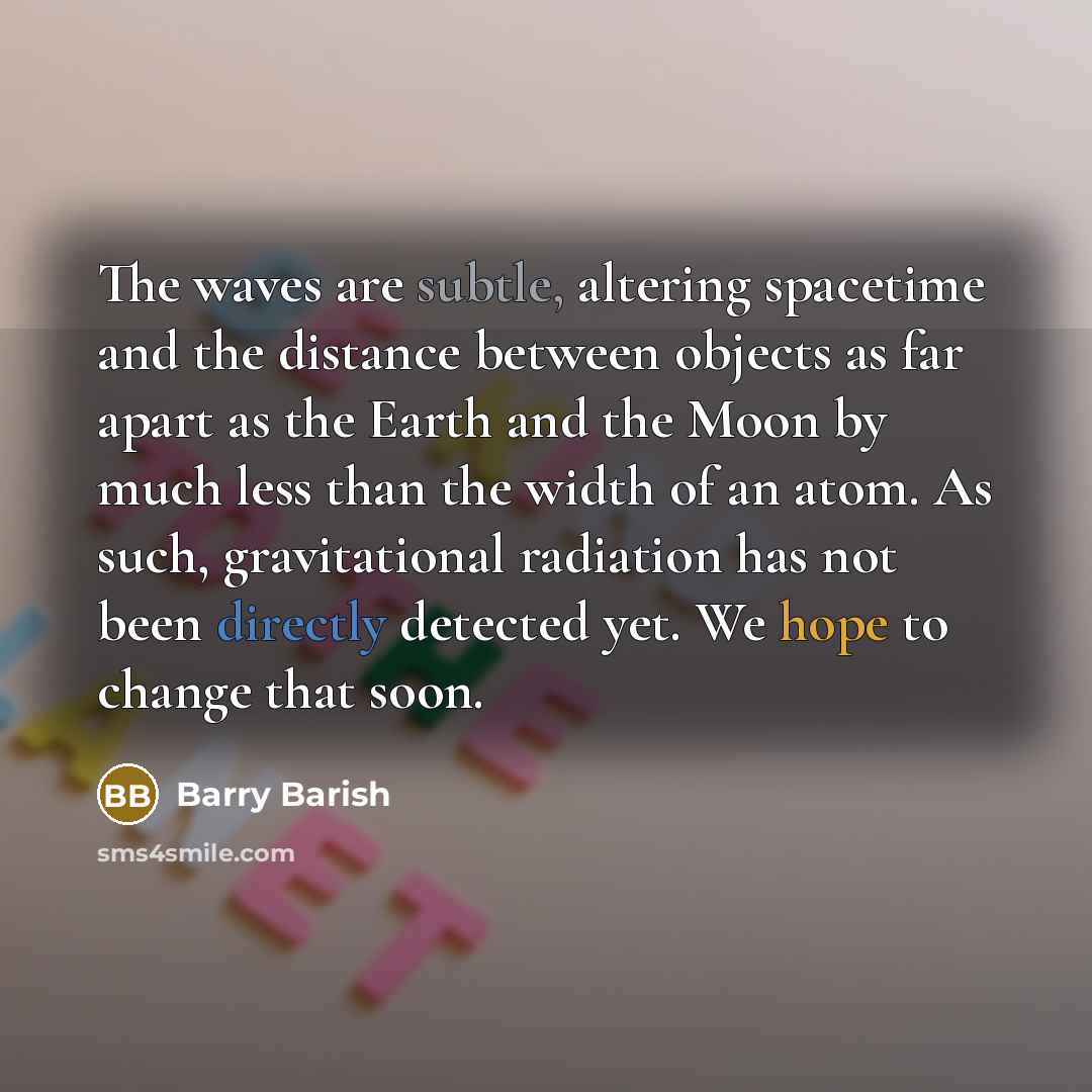 “The waves are subtle, altering spacetime and the distance between objects as far apart as the Earth and the Moon by much less than the width of an atom. As such, gravitational radiation has not been directly detected yet. We hope to change that soon.” quote by Barry Barish