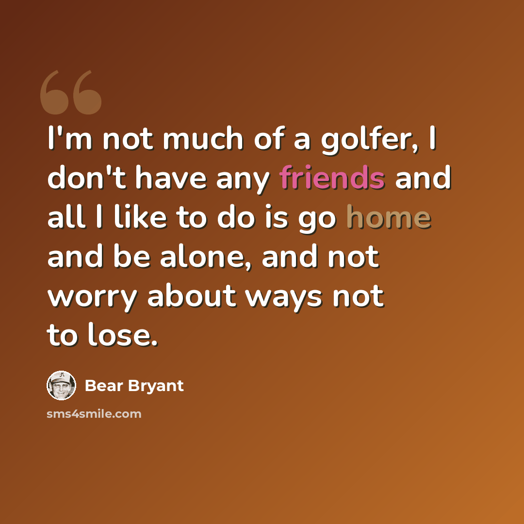 “I'm not much of a golfer, I don't have any friends and all I like to do is go home and be alone, and not worry about ways not to lose.” quote by Bear Bryant