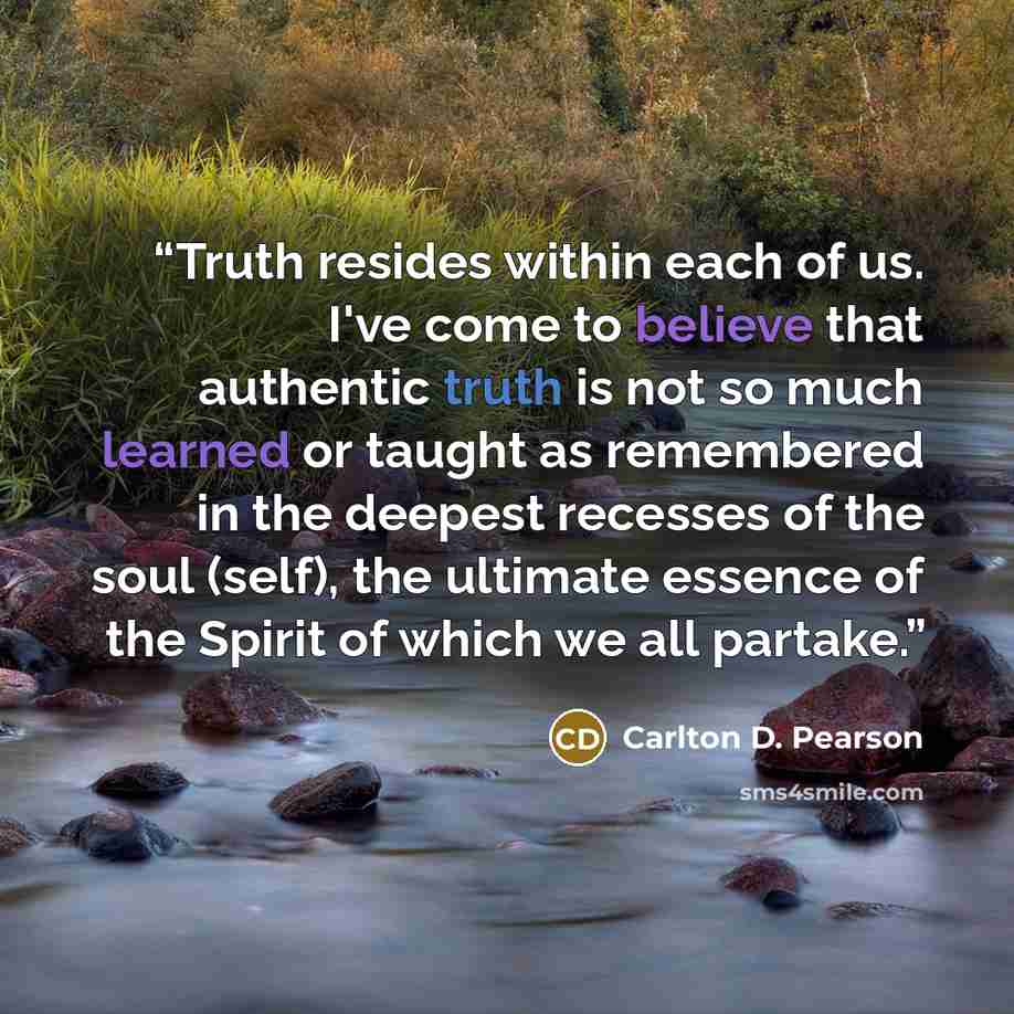 “Truth resides within each of us. I've come to believe that authentic truth is not so much learned or taught as remembered in the deepest recesses of the soul (self), the ultimate essence of the Spirit of which we all partake.” quote by Carlton D. Pearson