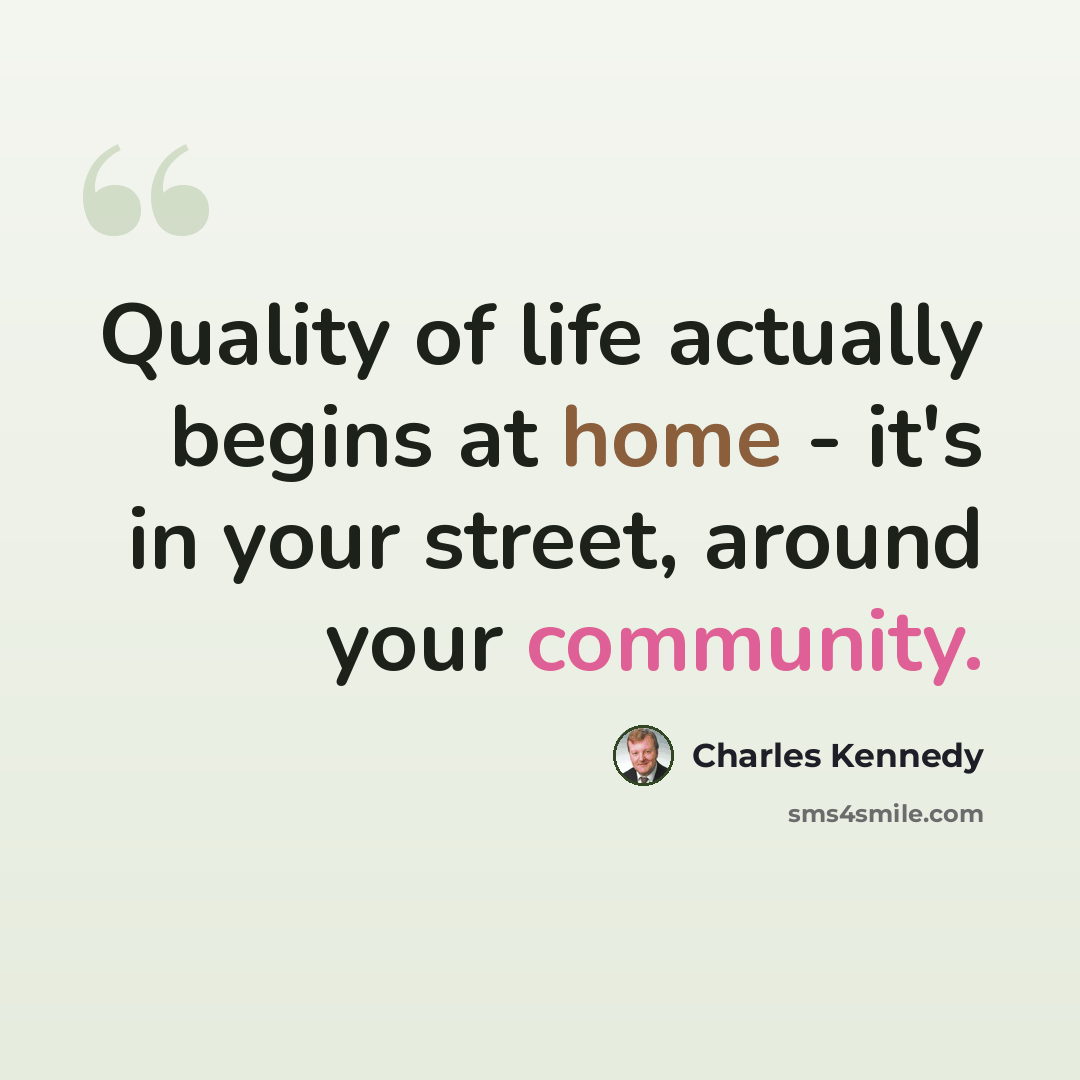 “Quality of life actually begins at home - it's in your street, around your community.” quote by Charles Kennedy
