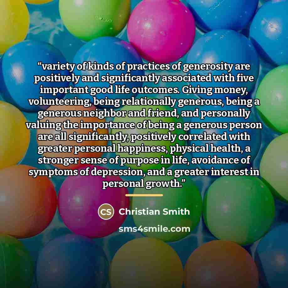 “variety of kinds of practices of generosity are positively and significantly associated with five important good life outcomes. Giving money, volunteering, being relationally generous, being a generous neighbor and friend, and personally valuing the importance of being a generous person are all…” quote by Christian Smith