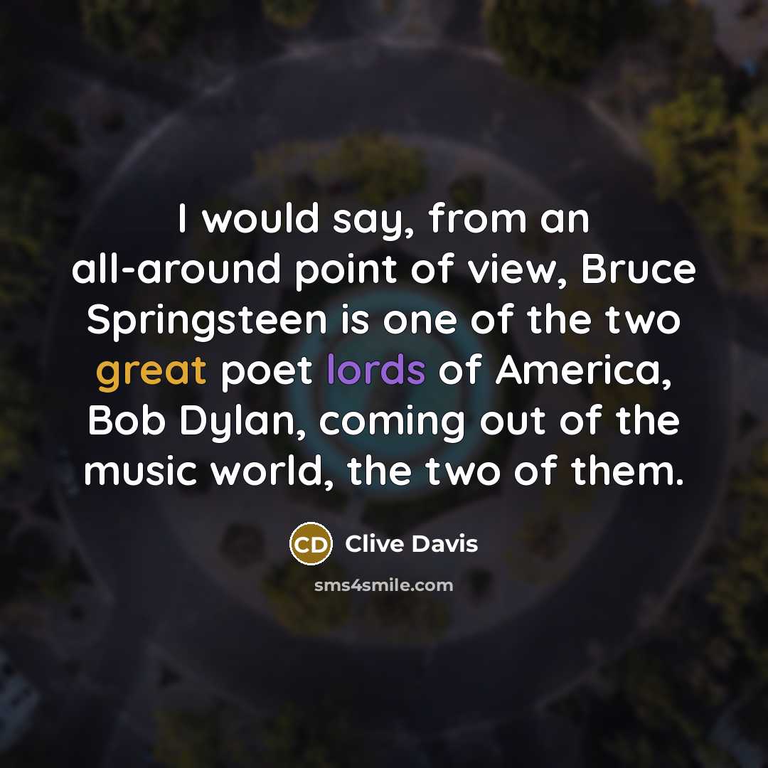 “I would say, from an all-around point of view, Bruce Springsteen is one of the two great poet lords of America, Bob Dylan, coming out of the music world, the two of them.” quote by Clive Davis