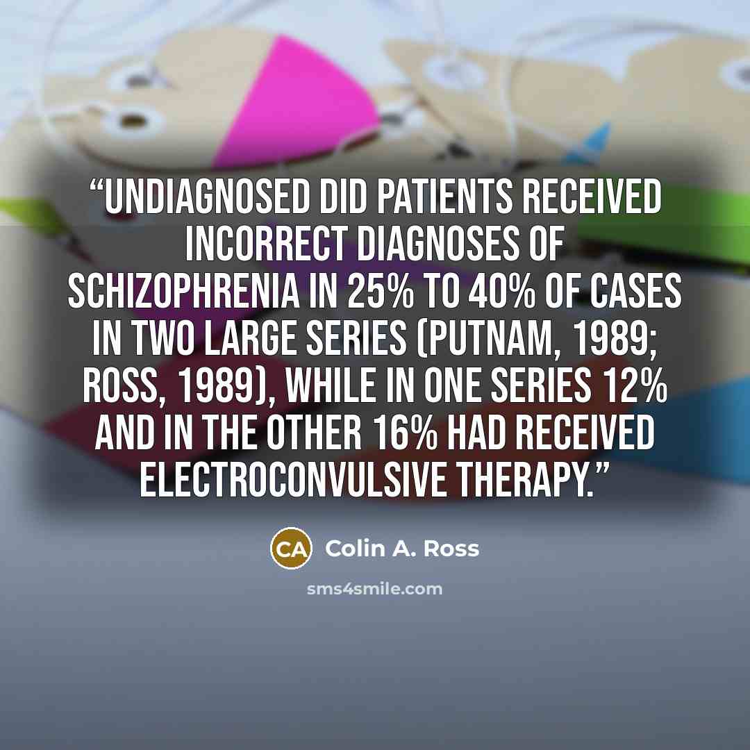 “Undiagnosed DID patients received incorrect diagnoses of schizophrenia in 25% to 40% of cases in two large series (Putnam, 1989; Ross, 1989), while in one series 12% and in the other 16% had received electroconvulsive therapy.” quote by Colin A. Ross