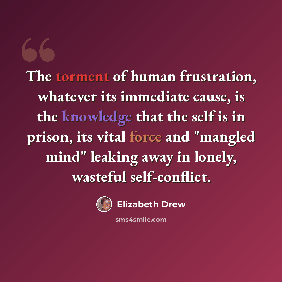 “The torment of human frustration, whatever its immediate cause, is the knowledge that the self is in prison, its vital force and "mangled mind" leaking away in lonely, wasteful self-conflict.” quote by Elizabeth Drew