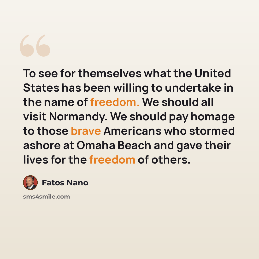“To see for themselves what the United States has been willing to undertake in the name of freedom. We should all visit Normandy. We should pay homage to those brave Americans who stormed ashore at Omaha Beach and gave their lives for the freedom of others.” quote by Fatos Nano