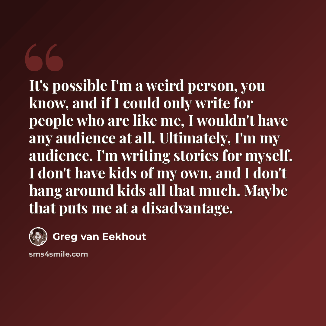 “It's possible I'm a weird person, you know, and if I could only write for people who are like me, I wouldn't have any audience at all. Ultimately, I'm my audience. I'm writing stories for myself. I don't have kids of my own, and I don't hang around kids all that much. Maybe that puts me at a…” quote by Greg van Eekhout