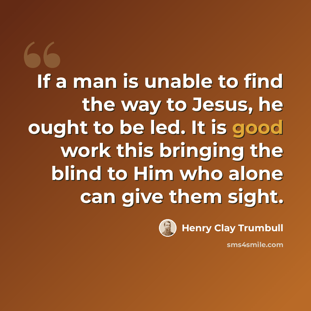 “If a man is unable to find the way to Jesus, he ought to be led. It is good work this bringing the blind to Him who alone can give them sight.” quote by Henry Clay Trumbull