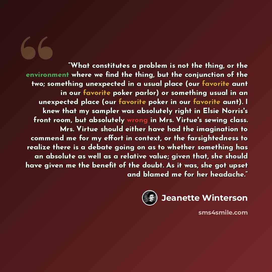 “What constitutes a problem is not the thing, or the environment where we find the thing, but the conjunction of the two; something unexpected in a usual place (our favorite aunt in our favorite poker parlor) or something usual in an unexpected place (our favorite poker in our favorite aunt). I…” quote by Jeanette Winterson