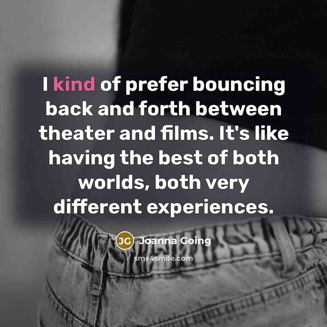 “I kind of prefer bouncing back and forth between theater and films. It's like having the best of both worlds, both very different experiences.” quote by Joanna Going