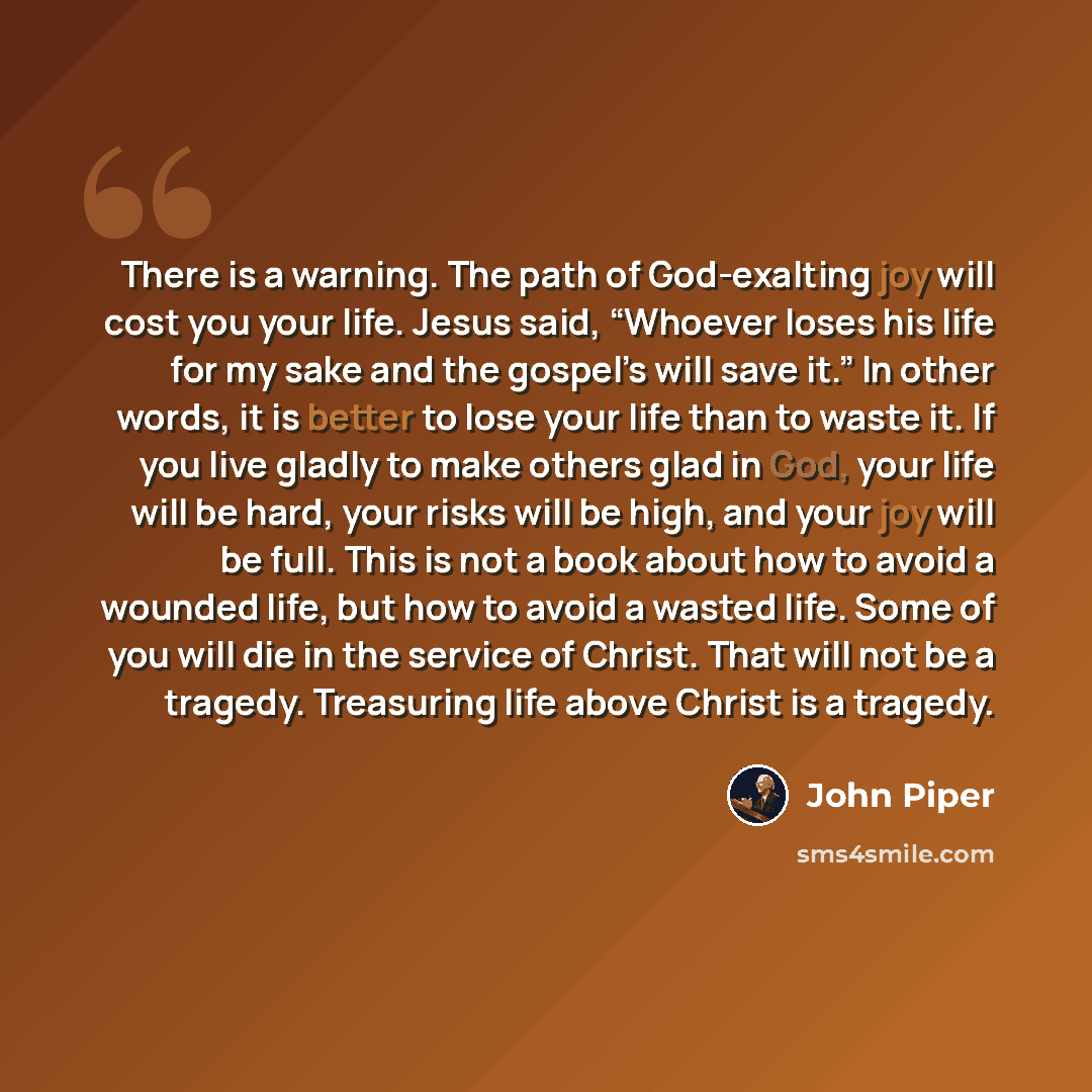 “There is a warning. The path of God-exalting joy will cost you your life. Jesus said, “Whoever loses his life for my sake and the gospel’s will save it.” In other words, it is better to lose your life than to waste it. If you live gladly to make others glad in God, your life will be hard, your…” quote by John Piper
