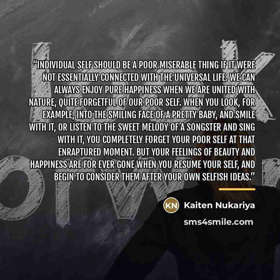 “Individual self should be a poor miserable thing if it were not essentially connected with the Universal Life. We can always enjoy pure happiness when we are united with nature, quite forgetful of our poor self. When you look, for example, into the smiling face of a pretty baby, and smile with it…” quote by Kaiten Nukariya