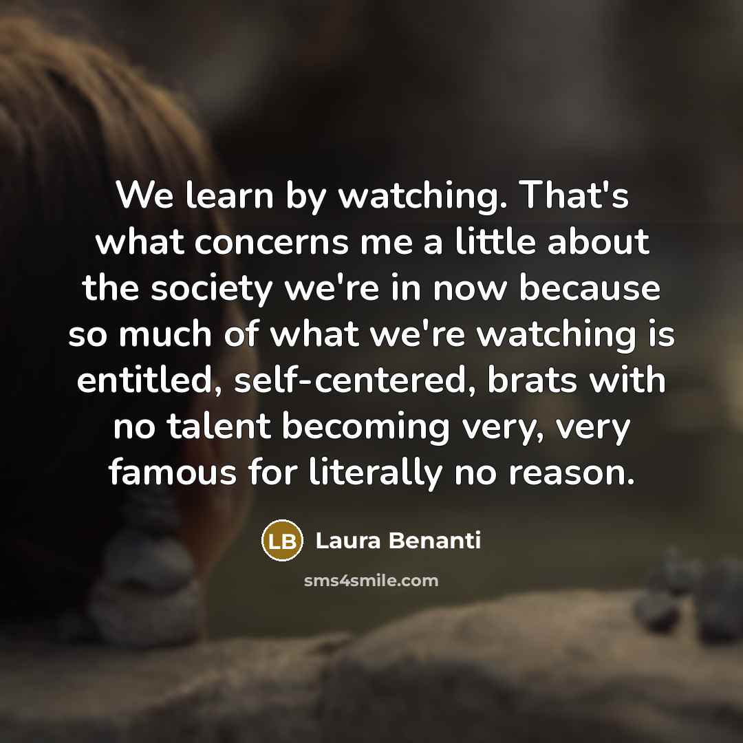 “We learn by watching. That's what concerns me a little about the society we're in now because so much of what we're watching is entitled, self-centered, brats with no talent becoming very, very famous for literally no reason.” quote by Laura Benanti