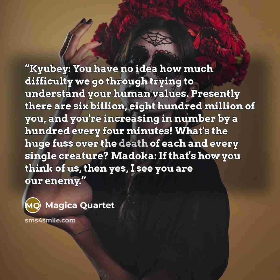 “Kyubey: You have no idea how much difficulty we go through trying to understand your human values. Presently there are six billion, eight hundred million of you, and you're increasing in number by a hundred every four minutes! What's the huge fuss over the death of each and every single creature?…” quote by Magica Quartet