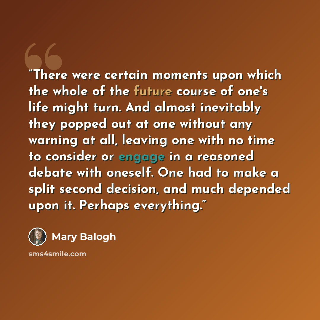 “There were certain moments upon which the whole of the future course of one's life might turn. And almost inevitably they popped out at one without any warning at all, leaving one with no time to consider or engage in a reasoned debate with oneself. One had to make a split second decision, and…” quote by Mary Balogh
