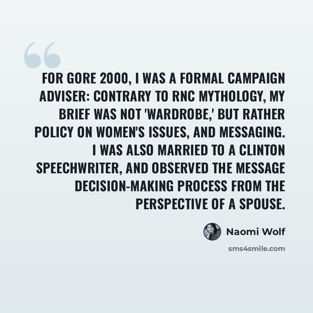“For Gore 2000, I was a formal campaign adviser: contrary to RNC mythology, my brief was not 'wardrobe,' but rather policy on women's issues, and messaging. I was also married to a Clinton speechwriter, and observed the message decision-making process from the perspective of a spouse.” quote by Naomi Wolf