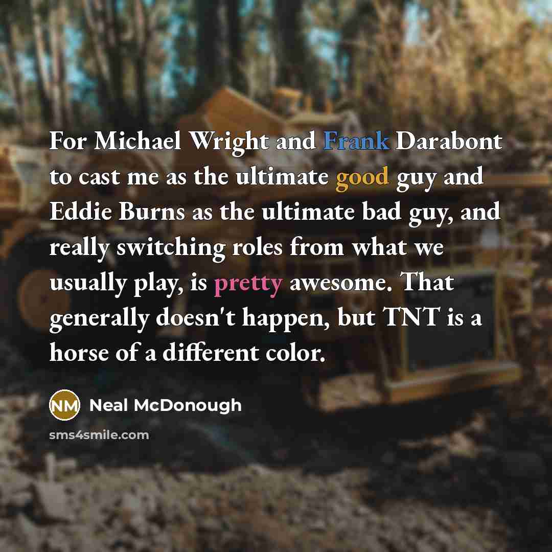 “For Michael Wright and Frank Darabont to cast me as the ultimate good guy and Eddie Burns as the ultimate bad guy, and really switching roles from what we usually play, is pretty awesome. That generally doesn't happen, but TNT is a horse of a different color.” quote by Neal McDonough