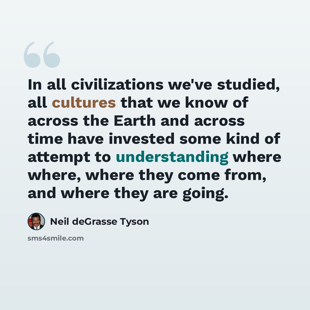 “In all civilizations we've studied, all cultures that we know of across the Earth and across time have invested some kind of attempt to understanding where where, where they come from, and where they are going.” quote by Neil deGrasse Tyson