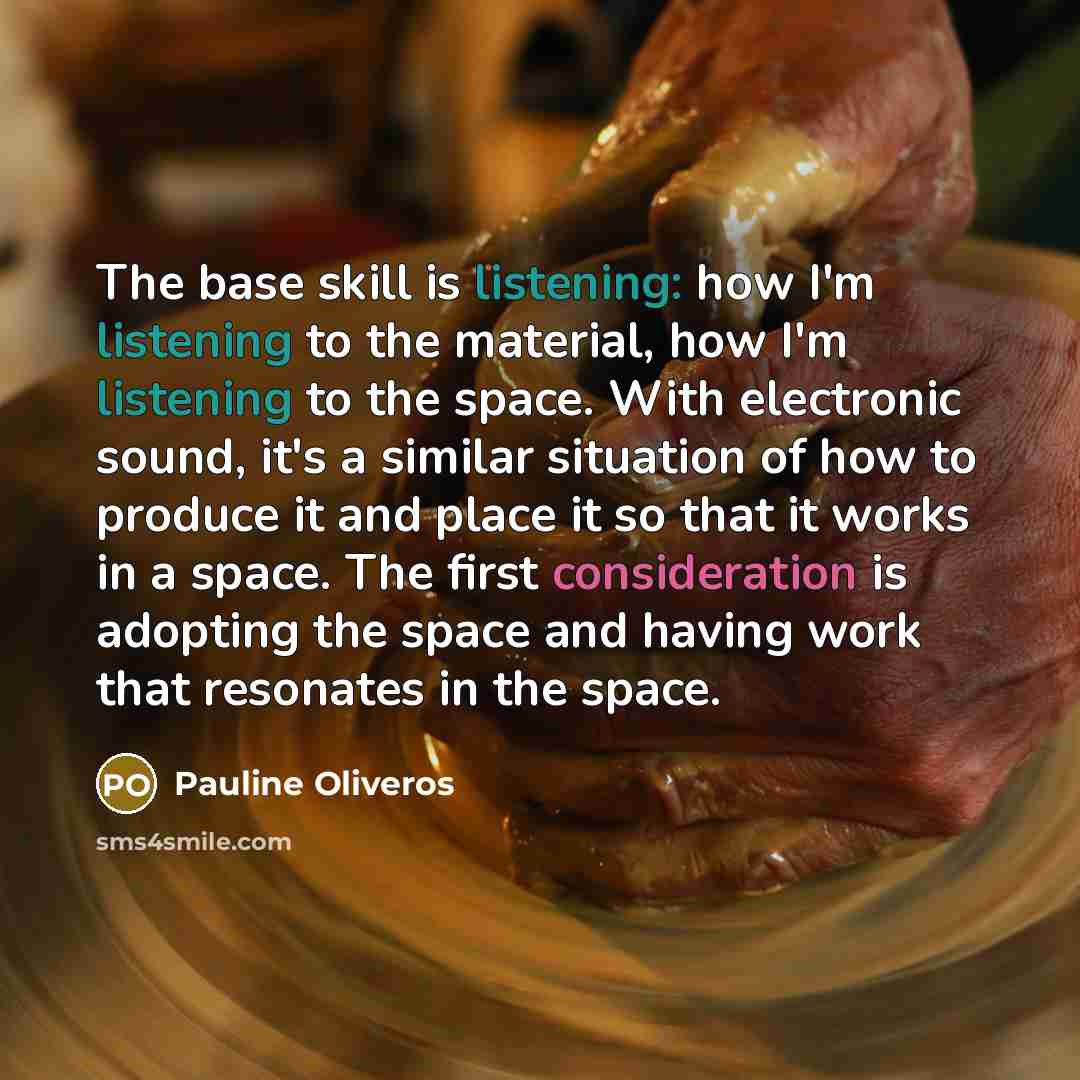 “The base skill is listening: how I'm listening to the material, how I'm listening to the space. With electronic sound, it's a similar situation of how to produce it and place it so that it works in a space. The first consideration is adopting the space and having work that resonates in the space.” quote by Pauline Oliveros