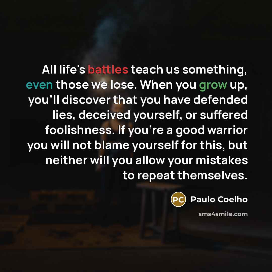 “All life's battles teach us something, even those we lose. When you grow up, you'll discover that you have defended lies, deceived yourself, or suffered foolishness. If you're a good warrior you will not blame yourself for this, but neither will you allow your mistakes to repeat themselves.” quote by Paulo Coelho