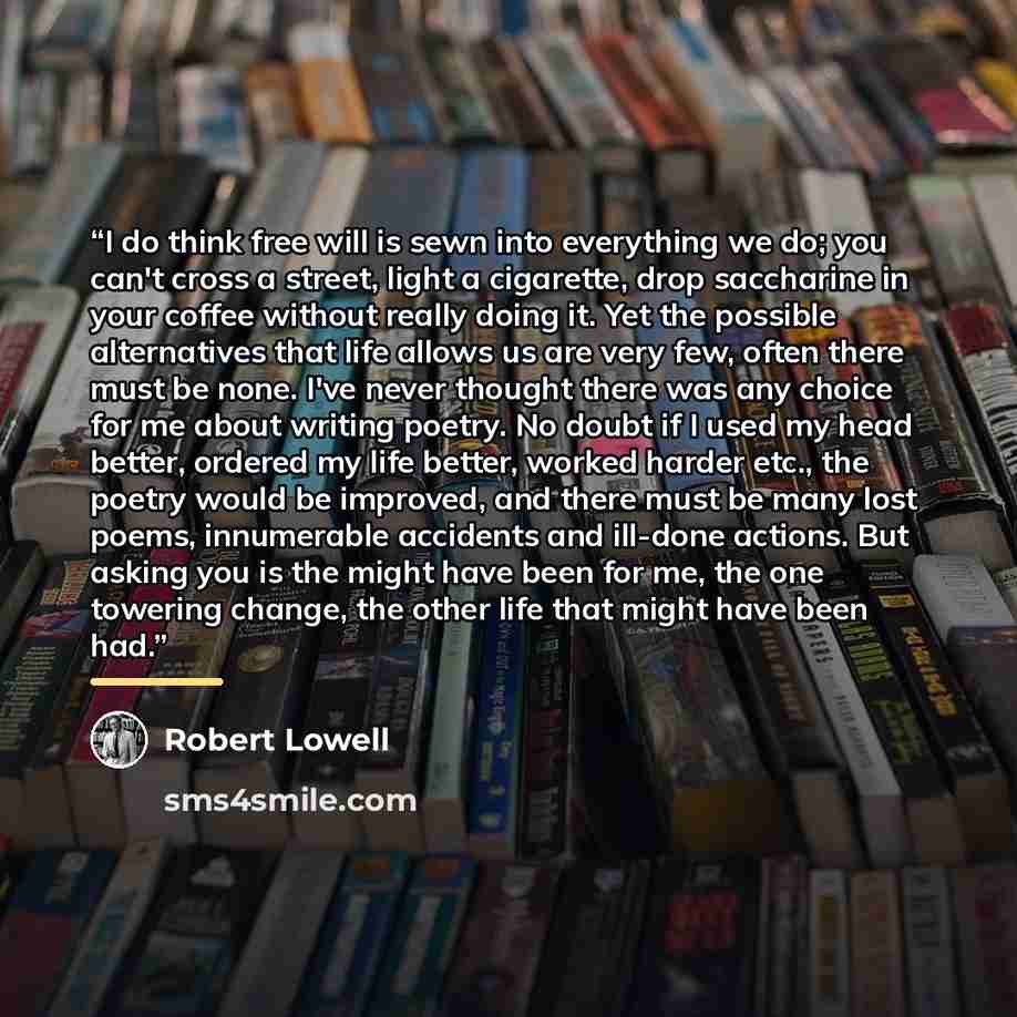 “I do think free will is sewn into everything we do; you can't cross a street, light a cigarette, drop saccharine in your coffee without really doing it. Yet the possible alternatives that life allows us are very few, often there must be none. I've never thought there was any choice for me about…” quote by Robert Lowell