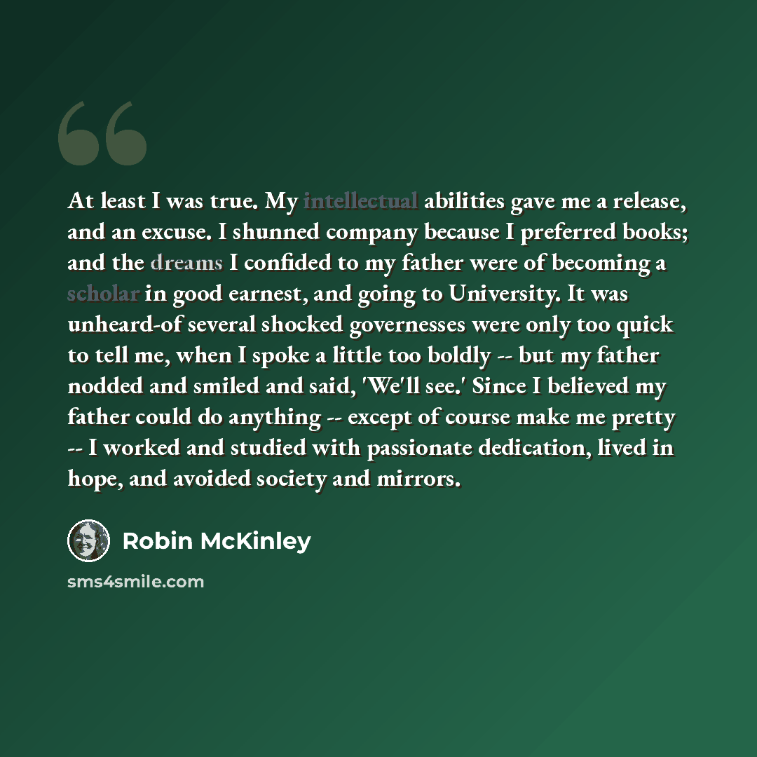“At least I was true. My intellectual abilities gave me a release, and an excuse. I shunned company because I preferred books; and the dreams I confided to my father were of becoming a scholar in good earnest, and going to University. It was unheard-of several shocked governesses were only too…” quote by Robin McKinley