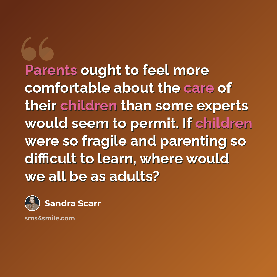 “Parents ought to feel more comfortable about the care of their children than some experts would seem to permit. If children were so fragile and parenting so difficult to learn, where would we all be as adults?” quote by Sandra Scarr
