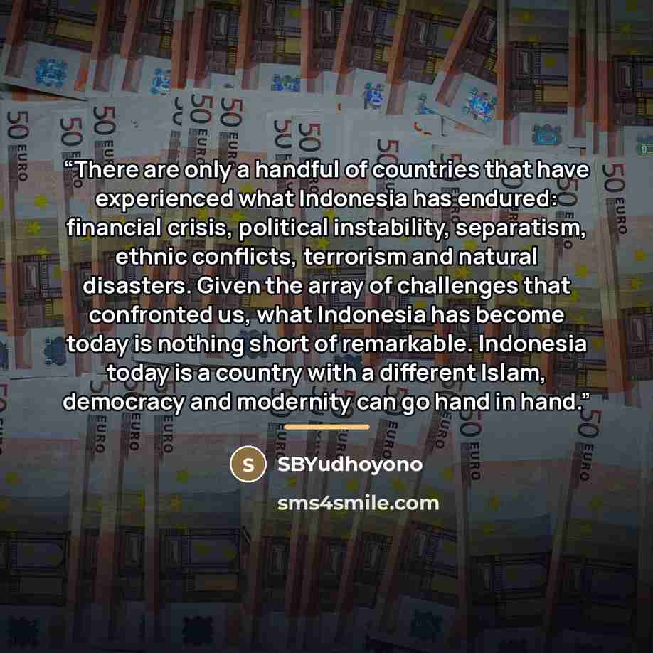 “There are only a handful of countries that have experienced what Indonesia has endured: financial crisis, political instability, separatism, ethnic conflicts, terrorism and natural disasters. Given the array of challenges that confronted us, what Indonesia has become today is nothing short of…” quote by SBYudhoyono