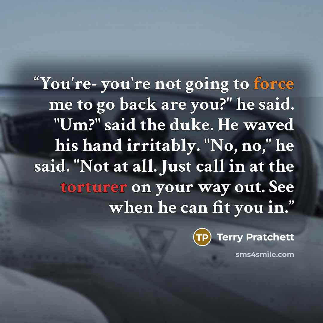 “You're- you're not going to force me to go back are you?" he said. "Um?" said the duke. He waved his hand irritably. "No, no," he said. "Not at all. Just call in at the torturer on your way out. See when he can fit you in.” quote by Terry Pratchett