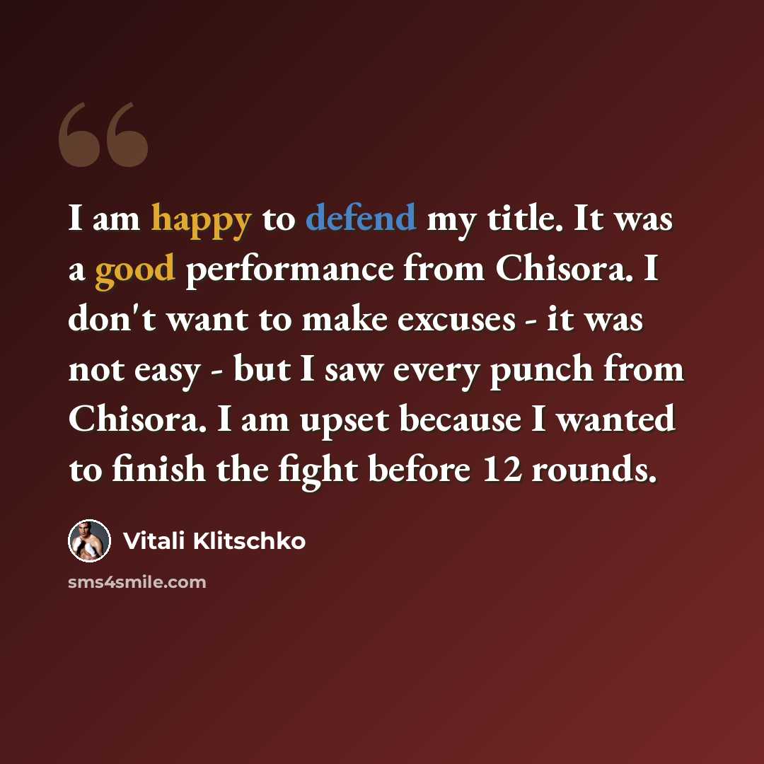 “I am happy to defend my title. It was a good performance from Chisora. I don't want to make excuses - it was not easy - but I saw every punch from Chisora. I am upset because I wanted to finish the fight before 12 rounds.” quote by Vitali Klitschko