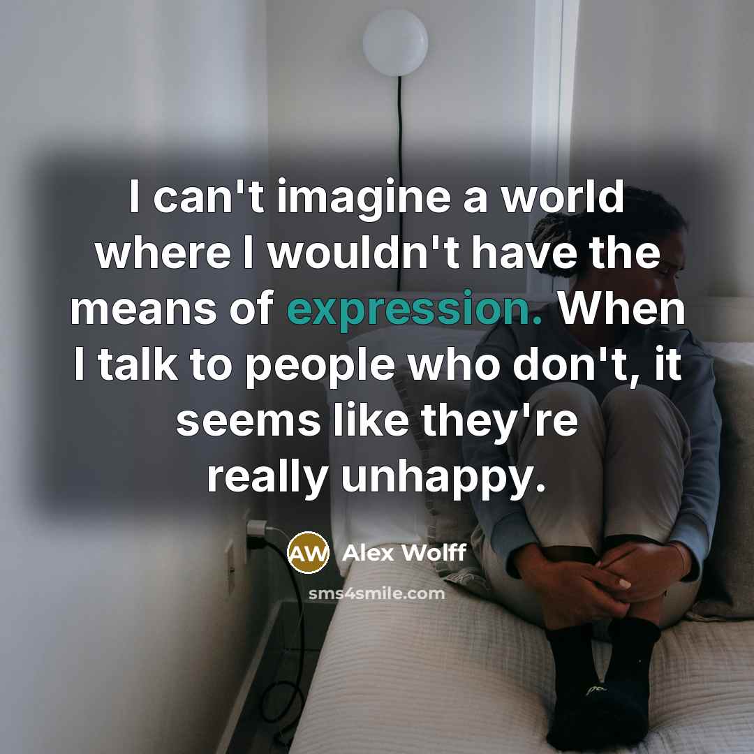 “I can't imagine a world where I wouldn't have the means of expression. When I talk to people who don't, it seems like they're really unhappy.” quote by Alex Wolff