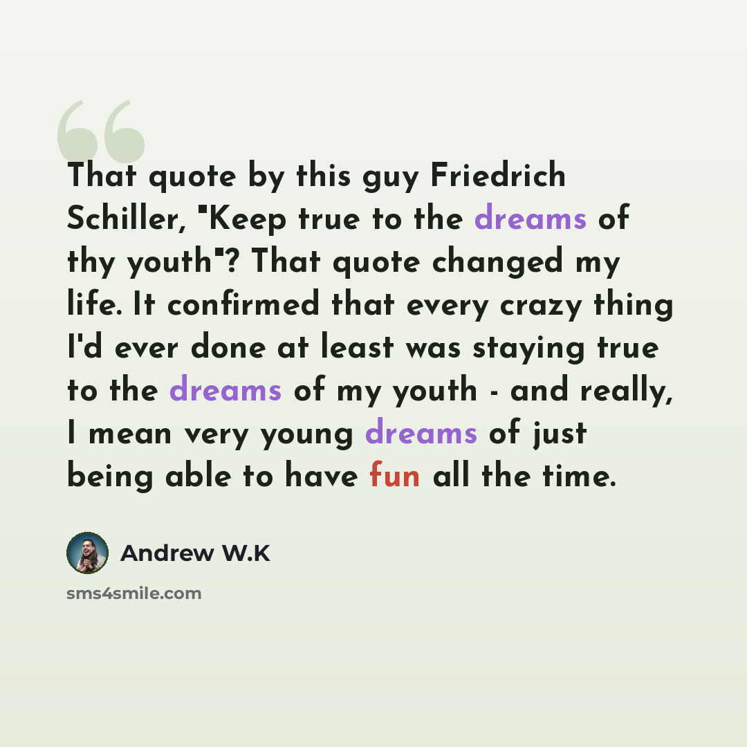 “That quote by this guy Friedrich Schiller, "Keep true to the dreams of thy youth"? That quote changed my life. It confirmed that every crazy thing I'd ever done at least was staying true to the dreams of my youth - and really, I mean very young dreams of just being able to have fun all the time.” quote by Andrew W.K