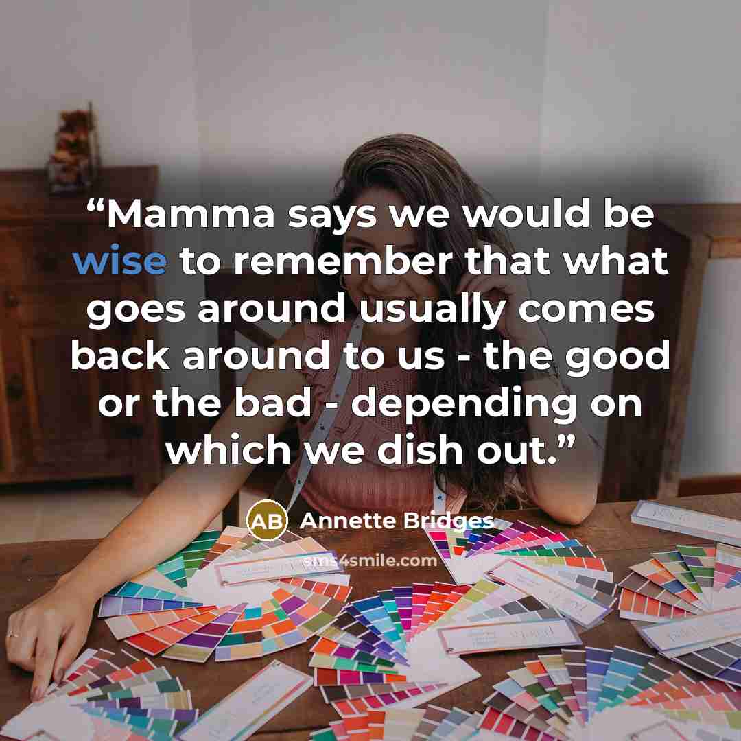 “Mamma says we would be wise to remember that what goes around usually comes back around to us - the good or the bad - depending on which we dish out.” quote by Annette Bridges