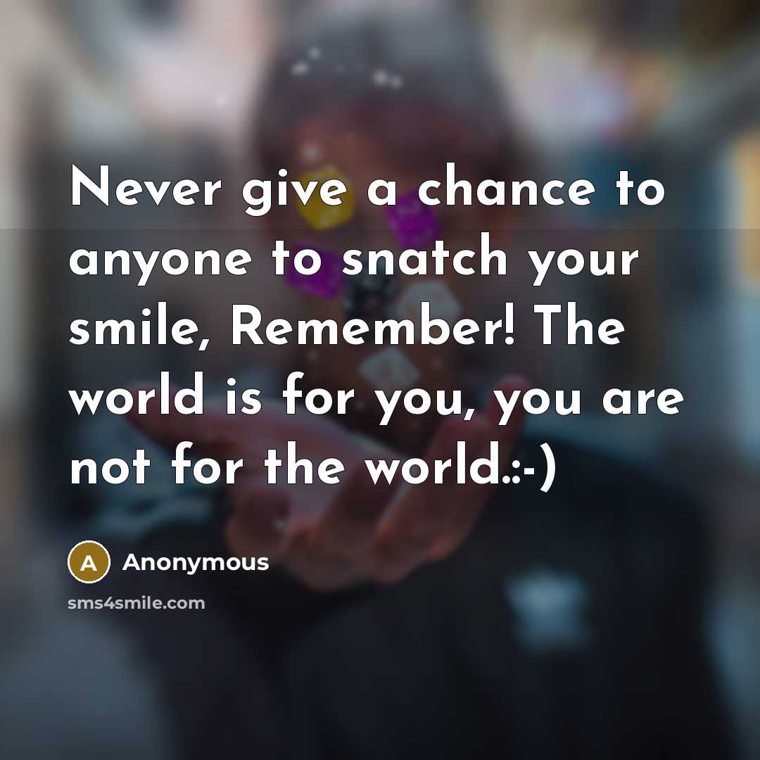 “Never give a chance to anyone to snatch your smile, Remember! The world is for you, you are not for the world.:-)” quote by Anonymous