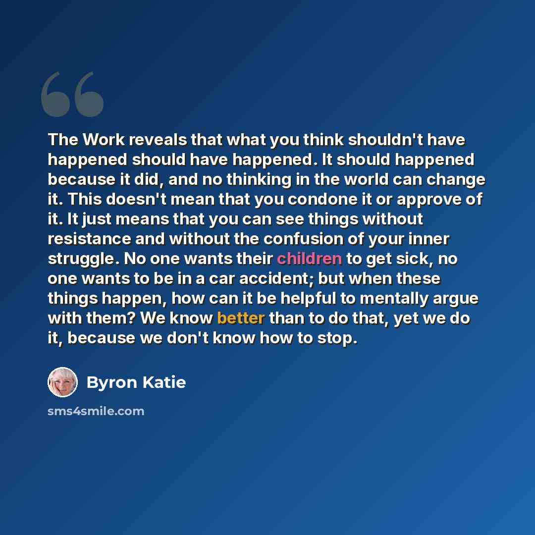 “The Work reveals that what you think shouldn't have happened should have happened. It should happened because it did, and no thinking in the world can change it. This doesn't mean that you condone it or approve of it. It just means that you can see things without resistance and without the…” quote by Byron Katie