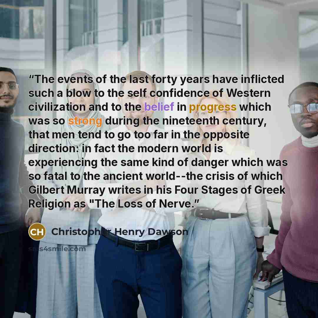 “The events of the last forty years have inflicted such a blow to the self confidence of Western civilization and to the belief in progress which was so strong during the nineteenth century, that men tend to go too far in the opposite direction: in fact the modern world is experiencing the same…” quote by Christopher Henry Dawson