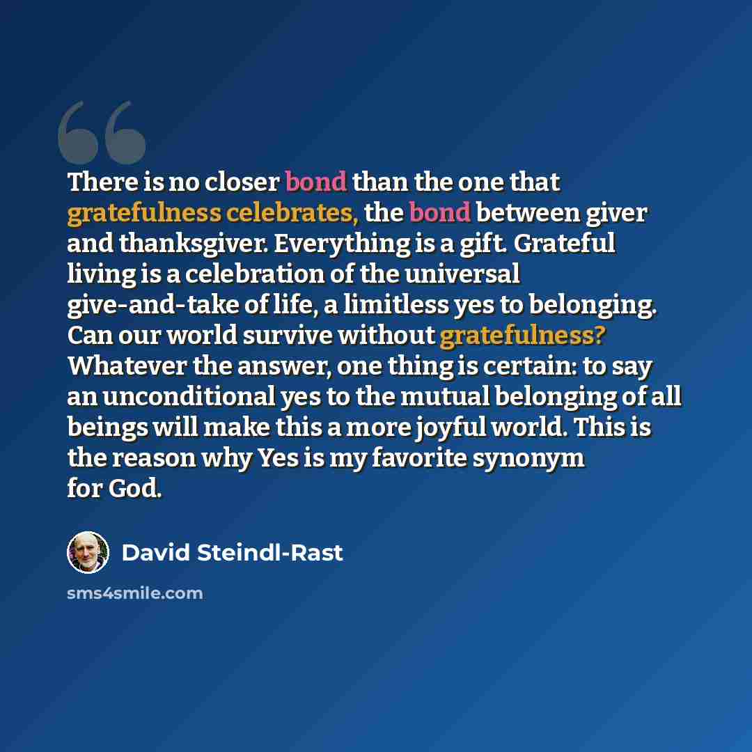 “There is no closer bond than the one that gratefulness celebrates, the bond between giver and thanksgiver. Everything is a gift. Grateful living is a celebration of the universal give-and-take of life, a limitless yes to belonging. Can our world survive without gratefulness? Whatever the answer…” quote by David Steindl-Rast