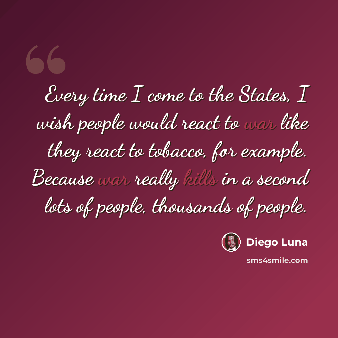 “Every time I come to the States, I wish people would react to war like they react to tobacco, for example. Because war really kills in a second lots of people, thousands of people.” quote by Diego Luna