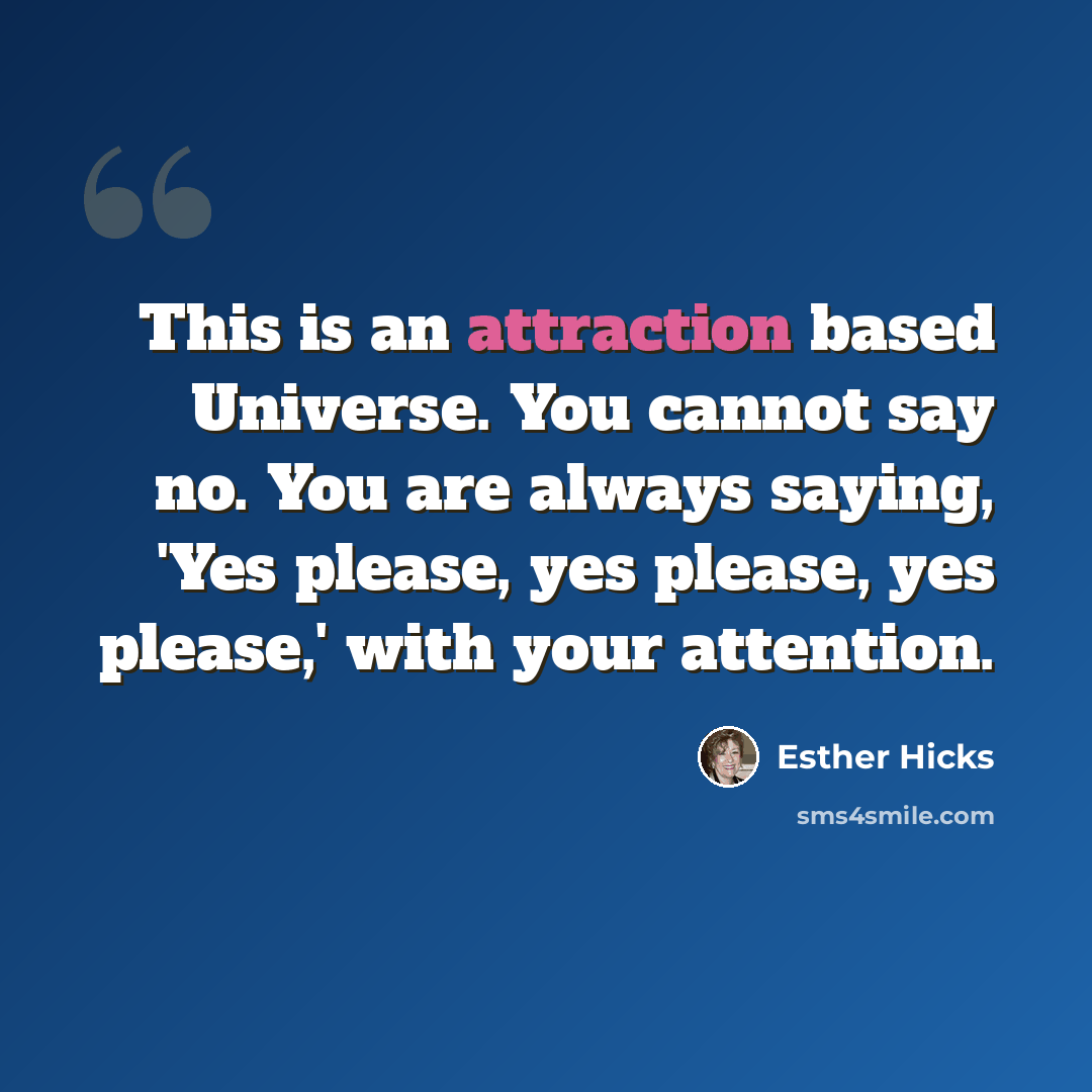 “This is an attraction based Universe. You cannot say no. You are always saying, 'Yes please, yes please, yes please,' with your attention.” quote by Esther Hicks