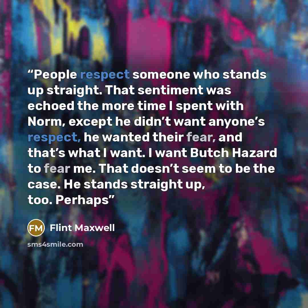 “People respect someone who stands up straight. That sentiment was echoed the more time I spent with Norm, except he didn’t want anyone’s respect, he wanted their fear, and that’s what I want. I want Butch Hazard to fear me. That doesn’t seem to be the case. He stands straight up, too. Perhaps” quote by Flint Maxwell