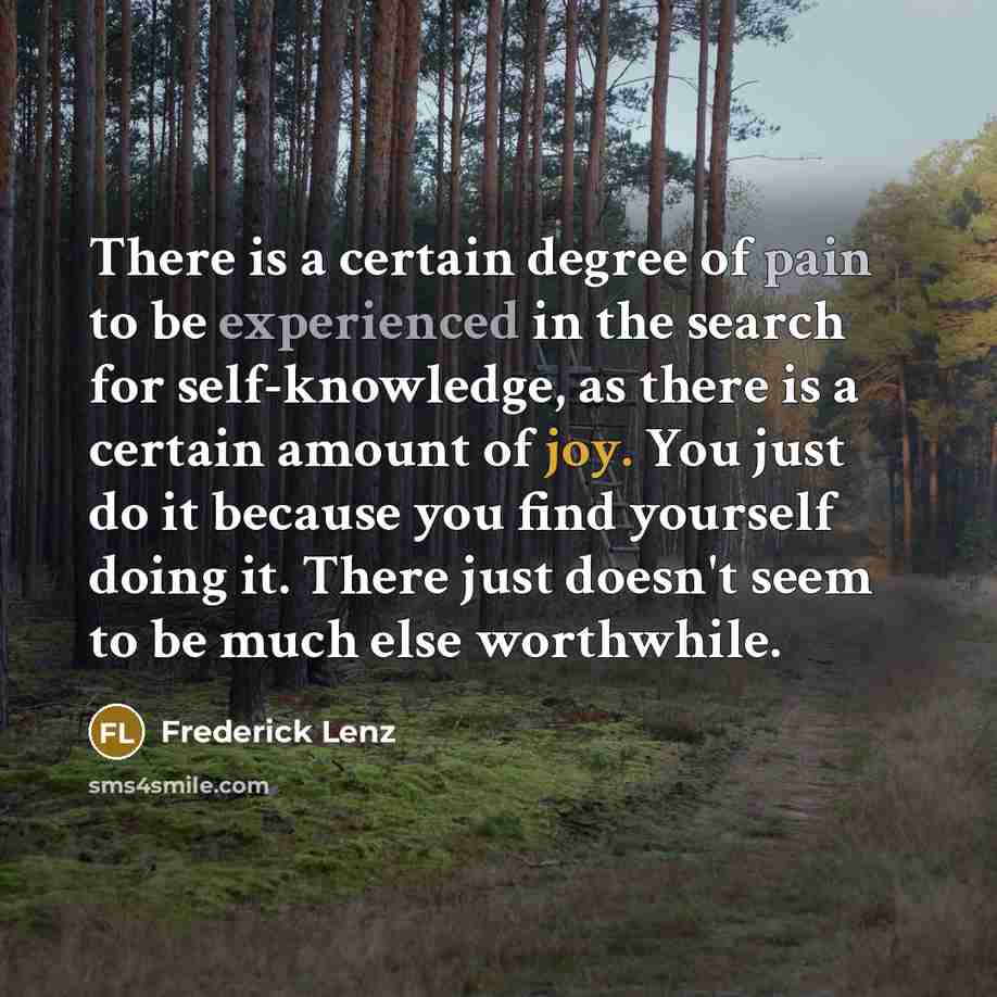 “There is a certain degree of pain to be experienced in the search for self-knowledge, as there is a certain amount of joy. You just do it because you find yourself doing it. There just doesn't seem to be much else worthwhile.” quote by Frederick Lenz