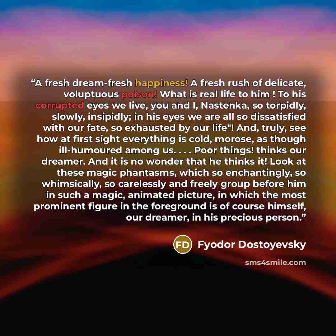“A fresh dream-fresh happiness! A fresh rush of delicate, voluptuous poison! What is real life to him ! To his corrupted eyes we live, you and I, Nastenka, so torpidly, slowly, insipidly; in his eyes we are all so dissatisfied with our fate, so exhausted by our life"! And, truly, see how at first…” quote by Fyodor Dostoyevsky