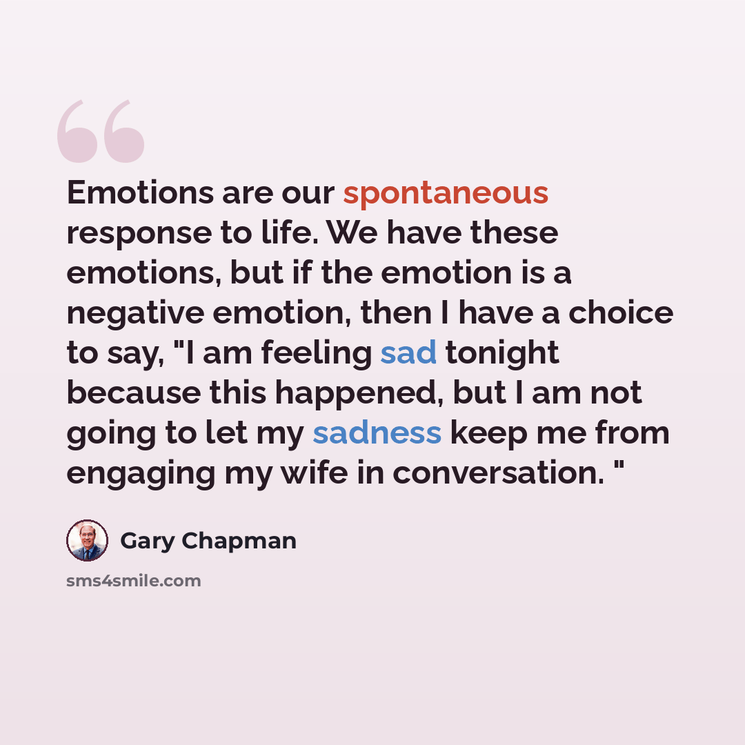 “Emotions are our spontaneous response to life. We have these emotions, but if the emotion is a negative emotion, then I have a choice to say, "I am feeling sad tonight because this happened, but I am not going to let my sadness keep me from engaging my wife in conversation. "” quote by Gary Chapman