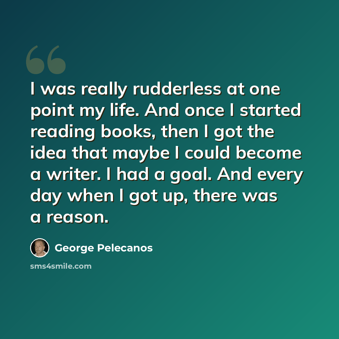 “I was really rudderless at one point my life. And once I started reading books, then I got the idea that maybe I could become a writer. I had a goal. And every day when I got up, there was a reason.” quote by George Pelecanos