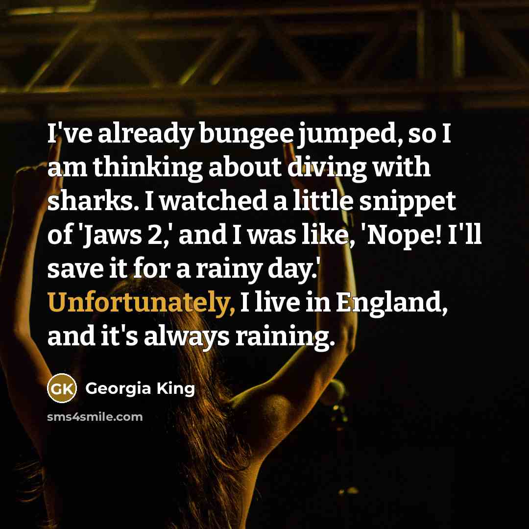 “I've already bungee jumped, so I am thinking about diving with sharks. I watched a little snippet of 'Jaws 2,' and I was like, 'Nope! I'll save it for a rainy day.' Unfortunately, I live in England, and it's always raining.” quote by Georgia King
